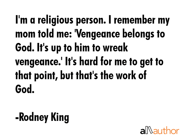 I\'m a religious person. I remember my mom told me: \'Vengeance belongs to God. It\'s up to him to wreak vengeance.\' It\'s hard for me to get to that point, but that\'s the work of God. - Rodney King Quote