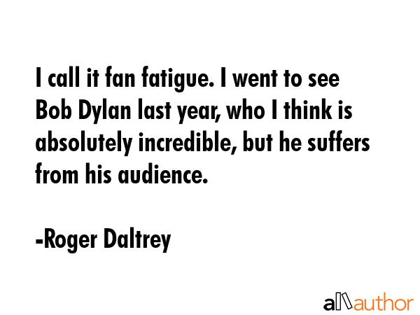 I call it fan fatigue. I went to see Bob Dylan last year, who I think is absolutely incredible, but... - Roger Daltrey Quote GIF