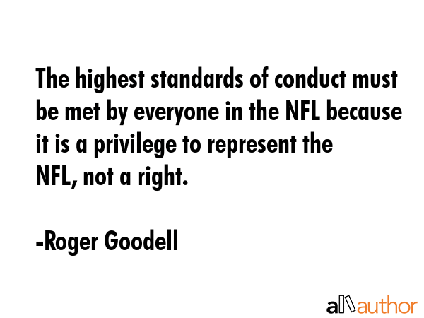 The highest standards of conduct must be met by everyone in the NFL because it is a privilege to represent the NFL, not a right. - Roger Goodell Quote