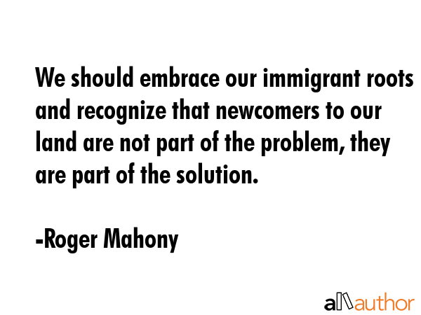 We should embrace our immigrant roots and recognize that newcomers to our land are not part of the... - Roger Mahony Quote GIF