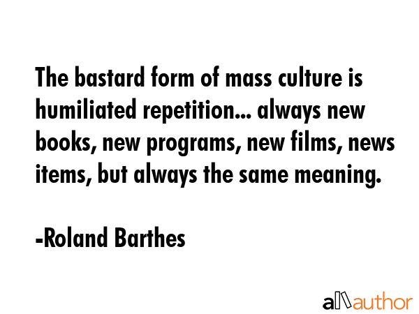 The bastard form of mass culture is humiliated repetition... always new books, new programs, new films, news items, but always the same meaning. - Roland Barthes Quote