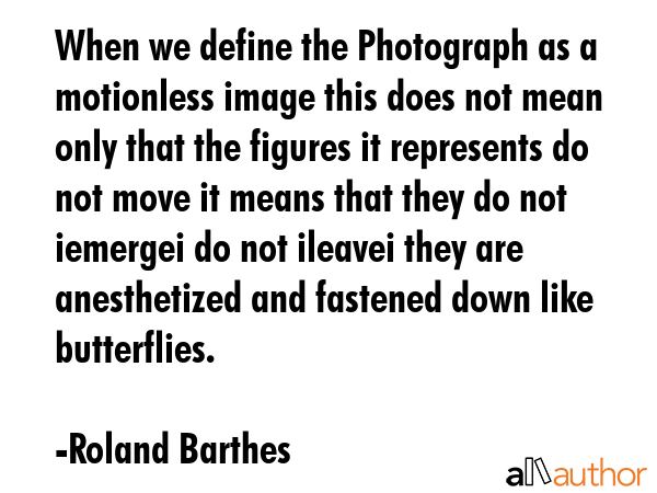 When we define the Photograph as a motionless image this does not mean only that the figures it represents do not move it means that they do not iemergei do not ileavei they are anesthetized and... - Roland Barthes Quote