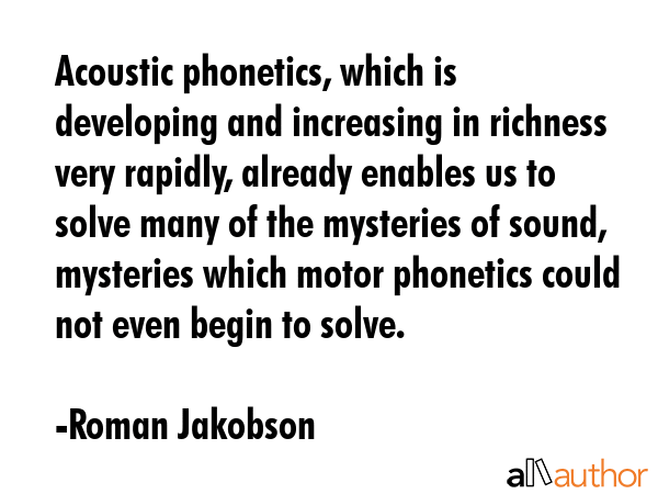 Acoustic phonetics, which is developing and increasing in richness very rapidly, already enables us to solve many of the mysteries of sound, mysteries which motor phonetics could not even begin to... - Roman Jakobson Quote