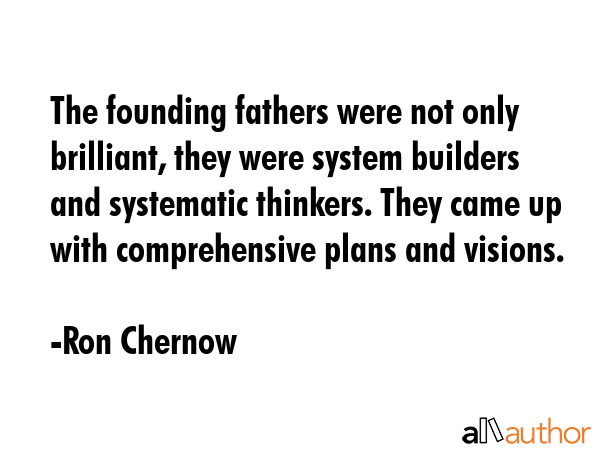 The founding fathers were not only brilliant, they were system builders and systematic thinkers. They came up with comprehensive plans and visions. - Ron Chernow Quote