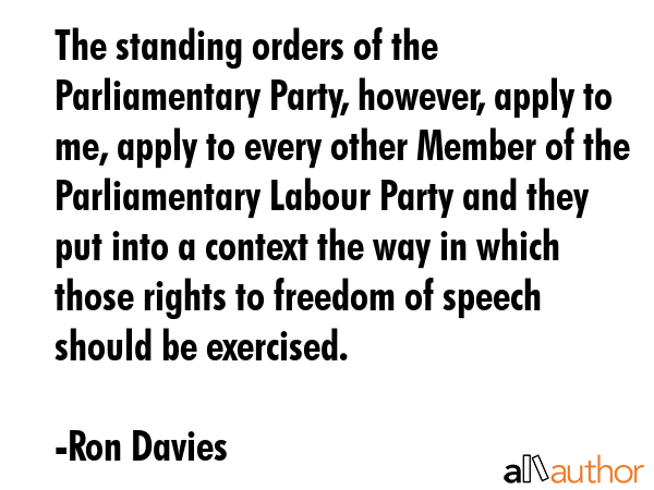The standing orders of the Parliamentary Party, however, apply to me, apply to every other Member of the Parliamentary Labour Party and they put into a context the way in which those rights to... - Ron Davies Quote