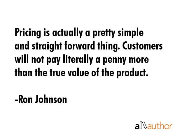 Pricing is actually a pretty simple and straight forward thing. Customers will not pay literally a penny more than the true value of the product. - Ron Johnson Quote