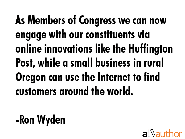 As Members of Congress we can now engage with our constituents via online innovations like the Huffington Post, while a small business in rural Oregon can use the Internet to find customers around... - Ron Wyden Quote
