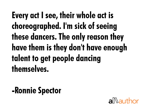 Every act I see, their whole act is choreographed. I\'m sick of seeing these dancers. The only reason they have them is they don\'t have enough talent to get people dancing themselves. - Ronnie Spector Quote