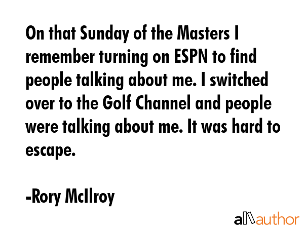 On that Sunday of the Masters I remember turning on ESPN to find people talking about me. I switched over to the Golf Channel and people were talking about me. It was hard to escape. - Rory McIlroy Quote