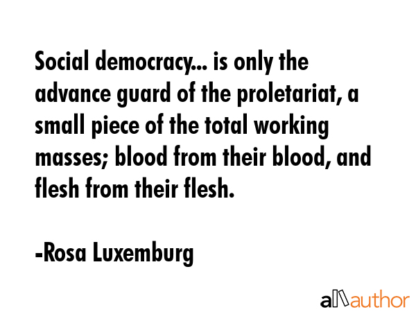 Social democracy... is only the advance guard of the proletariat, a small piece of the total working masses; blood from their blood, and flesh from their flesh. - Rosa Luxemburg Quote