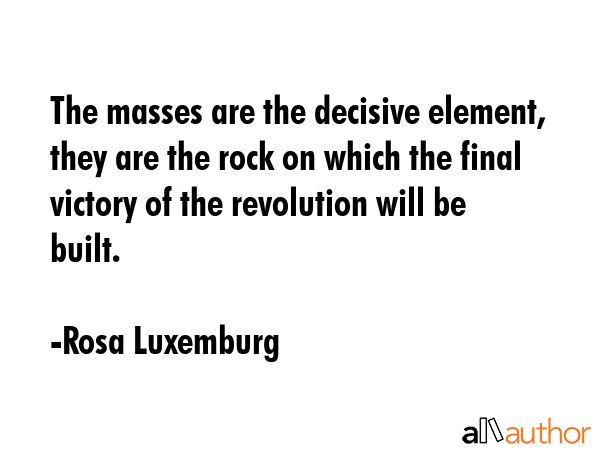 The masses are the decisive element, they are the rock on which the final victory of the revolution will be built. - Rosa Luxemburg Quote