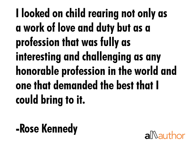 I looked on child rearing not only as a work of love and duty but as a profession that was fully as interesting and challenging as any honorable profession in the world and one that demanded the best... - Rose Kennedy Quote