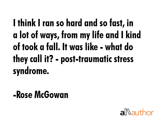I think I ran so hard and so fast, in a lot of ways, from my life and I kind of took a fall. It was like - what do they call it? - post-traumatic stress syndrome. - Rose McGowan Quote