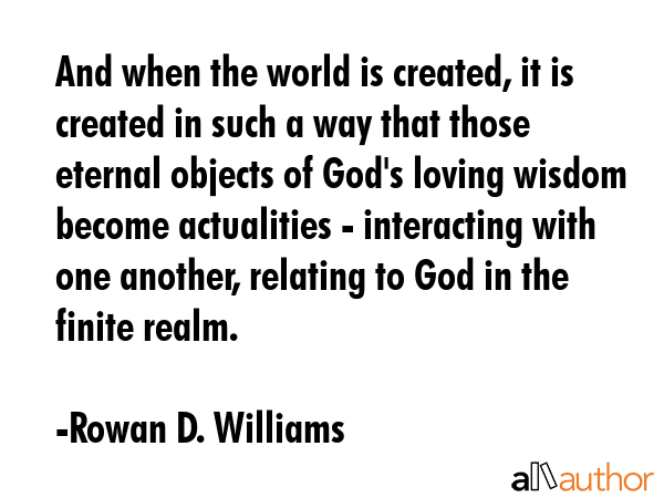 And when the world is created, it is created in such a way that those eternal objects of God\'s loving wisdom become actualities - interacting with one another, relating to God in the finite realm. - Rowan D. Williams Quote