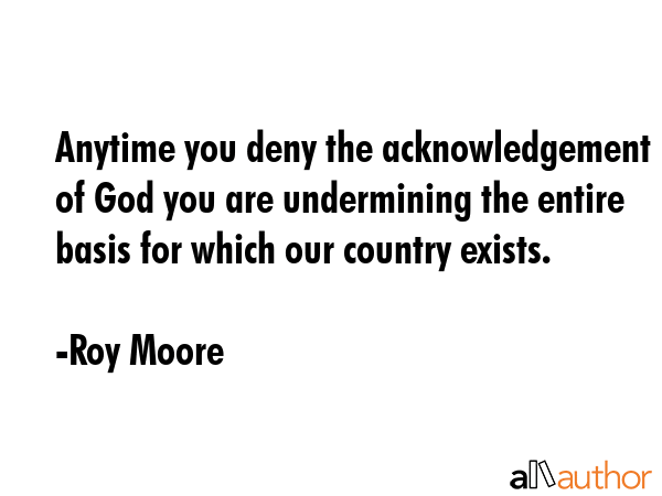 Anytime you deny the acknowledgement of God you are undermining the entire basis for which our... - Roy Moore Quote GIF