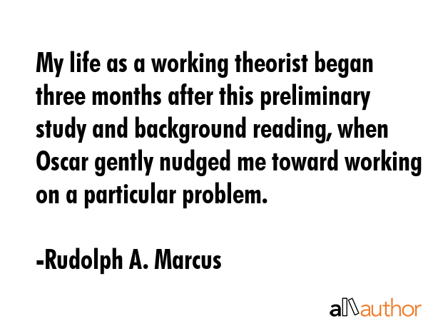 My life as a working theorist began three months after this preliminary study and background reading, when Oscar gently nudged me toward working on a particular problem. - Rudolph A. Marcus Quote