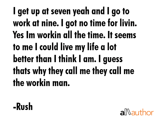I get up at seven yeah and I go to work at nine. I got no time for livin. Yes Im workin all the time. It seems to me I could live my life a lot better than I think I am. I guess thats why they call... - Rush Quote