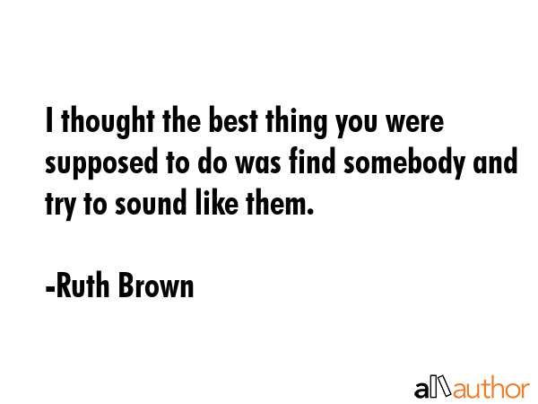 I thought the best thing you were supposed to do was find somebody and try to sound like them. - Ruth Brown Quote GIF