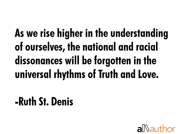 As we rise higher in the understanding of ourselves, the national and racial dissonances will be forgotten in the universal rhythms of Truth and Love. - Ruth St. Denis Quote