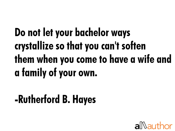 Do not let your bachelor ways crystallize so that you can\'t soften them when you come to have a wife and a family of your own. - Rutherford B. Hayes Quote