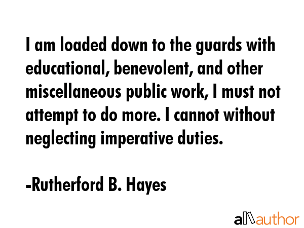 I am loaded down to the guards with educational, benevolent, and other miscellaneous public work, I must not attempt to do more. I cannot without neglecting imperative duties. - Rutherford B. Hayes Quote