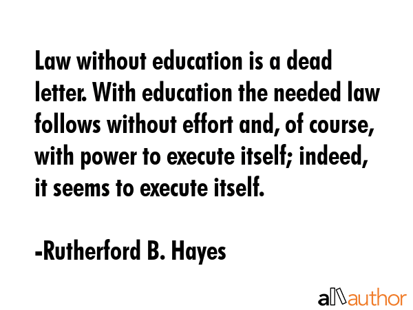 Law without education is a dead letter. With education the needed law follows without effort and, of course, with power to execute itself; indeed, it seems to execute itself. - Rutherford B. Hayes Quote