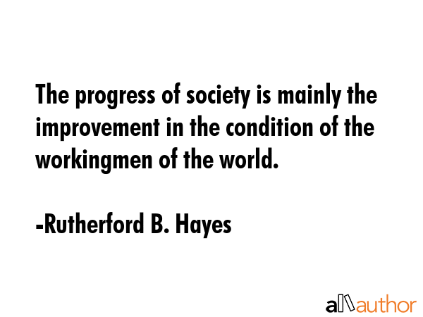 The progress of society is mainly the improvement in the condition of the workingmen of the world. - Rutherford B. Hayes Quote