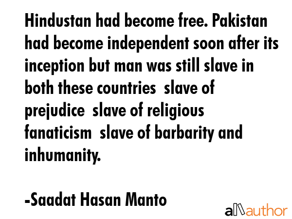 Hindustan had become free. Pakistan had become independent soon after its inception but man was still slave in both these countries  slave of prejudice  slave of religious fanaticism  slave of... - Saadat Hasan Manto Quote