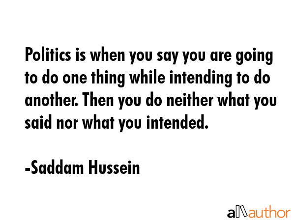Politics is when you say you are going to do one thing while intending to do another. Then you do neither what you said nor what you intended. - Saddam Hussein Quote