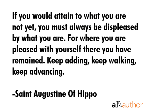 If you would attain to what you are not yet, you must always be displeased by what you are. For where you are pleased with yourself there you have remained. Keep adding, keep walking, keep advancing. - Saint Augustine Of Hippo Quote