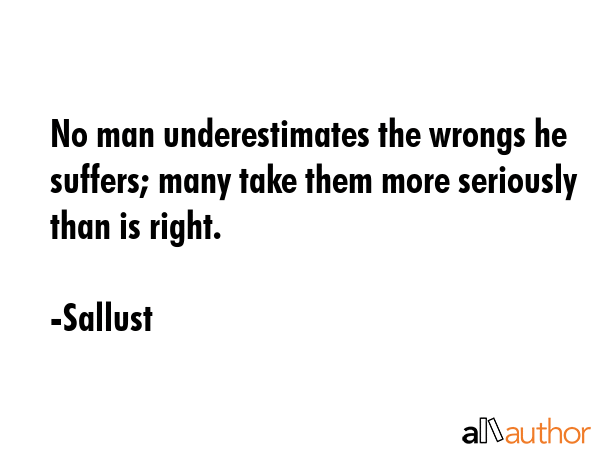 No man underestimates the wrongs he suffers; many take them more seriously than is right. - Sallust Quote