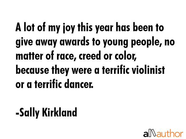 A lot of my joy this year has been to give away awards to young people, no matter of race, creed or color, because they were a terrific violinist or a terrific dancer. - Sally Kirkland Quote