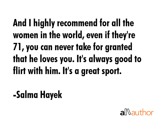 And I highly recommend for all the women in the world, even if they\'re 71, you can never take for granted that he loves you. It\'s always good to flirt with him. It\'s a great sport. - Salma Hayek Quote