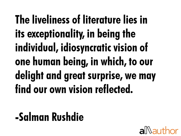 The liveliness of literature lies in its exceptionality, in being the individual, idiosyncratic vision of one human being, in which, to our delight and great surprise, we may find our own vision... - Salman Rushdie Quote