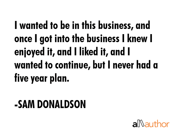 I wanted to be in this business, and once I got into the business I knew I enjoyed it, and I liked... - SAM DONALDSON Quote GIF
