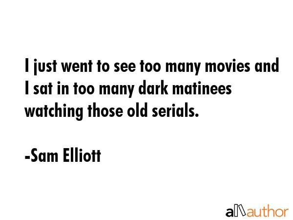 I just went to see too many movies and I sat in too many dark matinees watching those old serials. - Sam Elliott Quote GIF