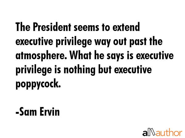 The President seems to extend executive privilege way out past the atmosphere. What he says is executive privilege is nothing but executive poppycock. - Sam Ervin Quote