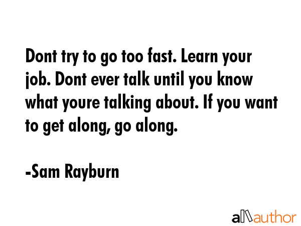 Dont try to go too fast. Learn your job. Dont ever talk until you know what youre talking about. If... - Sam Rayburn Quote GIF