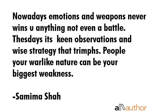 Nowadays emotions and weapons never wins u anything not even a battle. Thesdays its  keen observations and wise strategy that trimphs. People your warlike nature can be your biggest weakness. - Samima Shah Quote