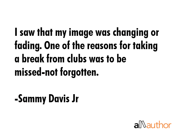 I saw that my image was changing or fading. One of the reasons for taking a break from clubs was to be missed-not forgotten. - Sammy Davis Jr Quote