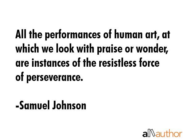 All the performances of human art, at which we look with praise or wonder, are instances of the resistless force of perseverance. - Samuel Johnson Quote