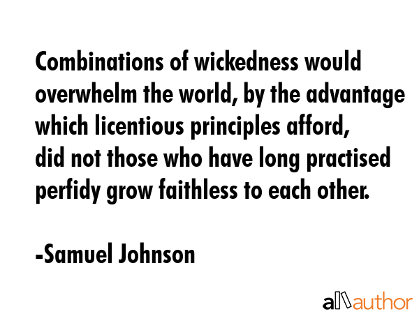 Combinations of wickedness would overwhelm the world, by the advantage which licentious principles afford, did not those who have long practised perfidy grow faithless to each other. - Samuel Johnson Quote