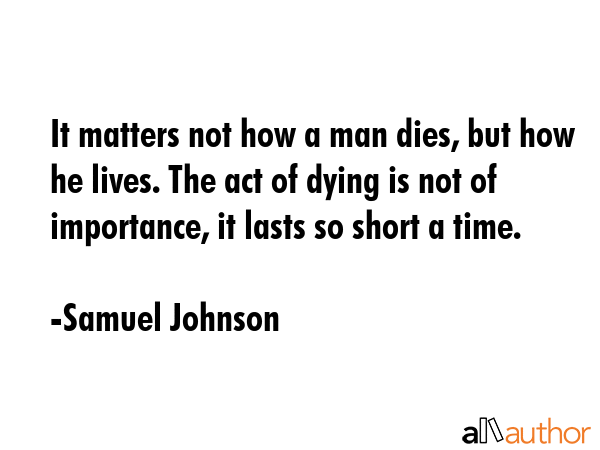 It matters not how a man dies, but how he lives. The act of dying is not of importance, it lasts so short a time. - Samuel Johnson Quote
