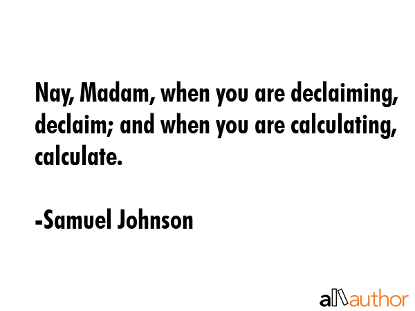 Nay, Madam, when you are declaiming, declaim; and when you are calculating, calculate. - Samuel Johnson Quote
