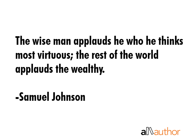 The wise man applauds he who he thinks most virtuous; the rest of the world applauds the wealthy. - Samuel Johnson Quote