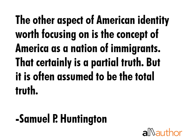 The other aspect of American identity worth focusing on is the concept of America as a nation of immigrants. That certainly is a partial truth. But it is often assumed to be the total truth. - Samuel P. Huntington Quote