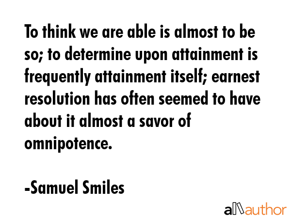 To think we are able is almost to be so; to determine upon attainment is frequently attainment itself; earnest resolution has often seemed to have about it almost a savor of omnipotence. - Samuel Smiles Quote
