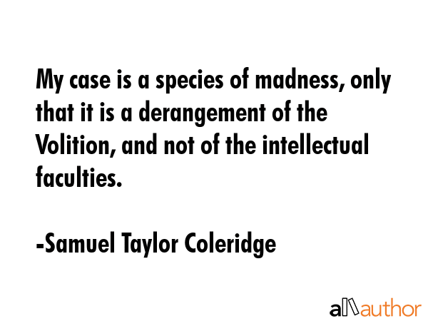 My case is a species of madness, only that it is a derangement of the Volition, and not of the intellectual faculties. - Samuel Taylor Coleridge Quote