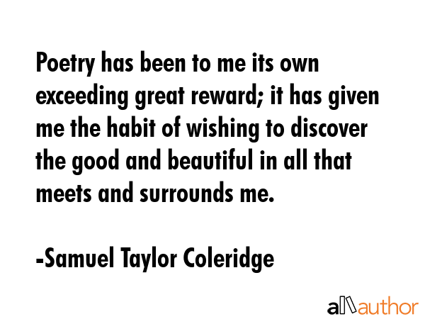 Poetry has been to me its own exceeding great reward; it has given me the habit of wishing to discover the good and beautiful in all that meets and surrounds me. - Samuel Taylor Coleridge Quote