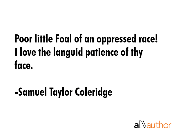 Poor little Foal of an oppressed race! I love the languid patience of thy face. - Samuel Taylor Coleridge Quote